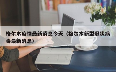 格尔木疫情最新消息今天（格尔木新型冠状病毒最新消息）